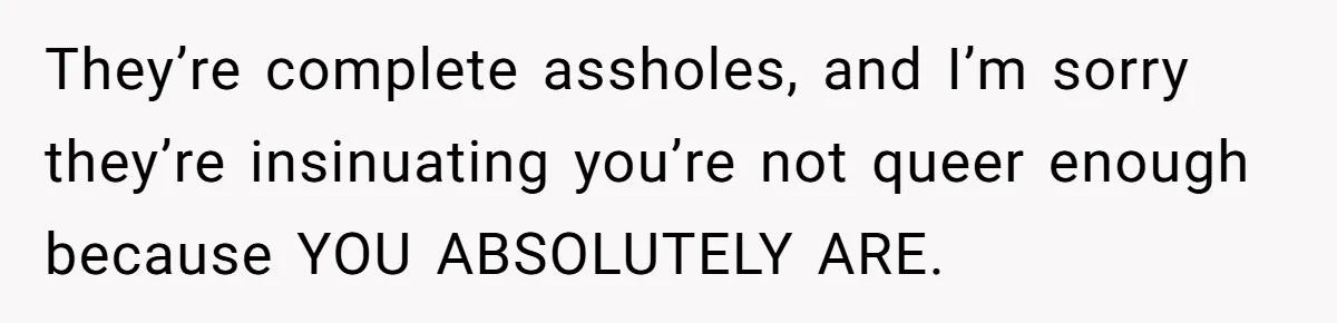 They’re complete assholes, and I’m sorry they’re insinuating you’re not queer enough because YOU ABSOLUTELY ARE.