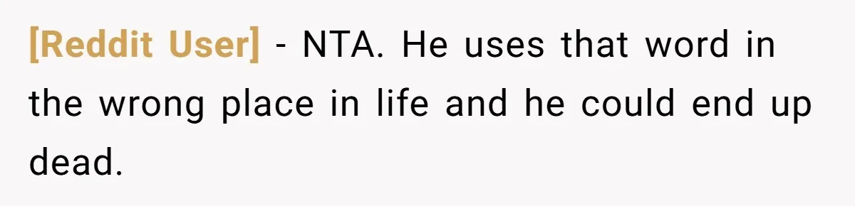 [Reddit User] − NTA. He uses that word in the wrong place in life and he could end up dead.