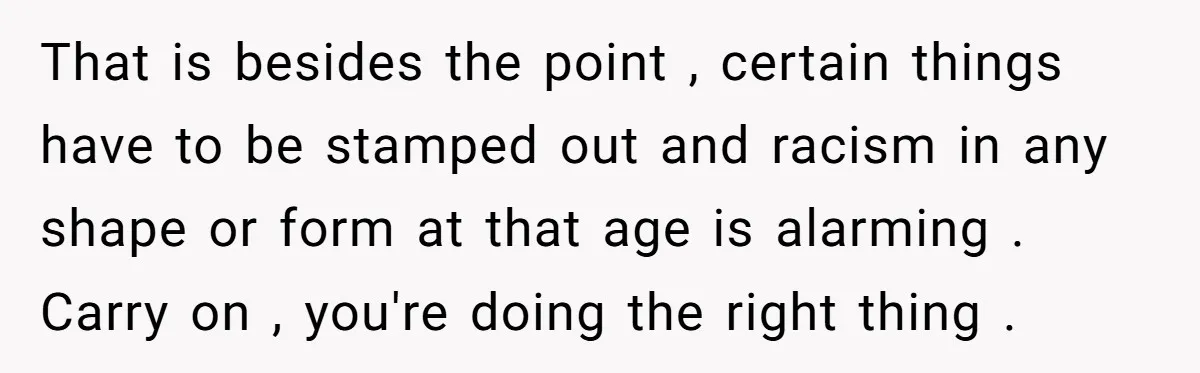 That is besides the point , certain things have to be stamped out and racism in any shape or form at that age is alarming . Carry on , you're...