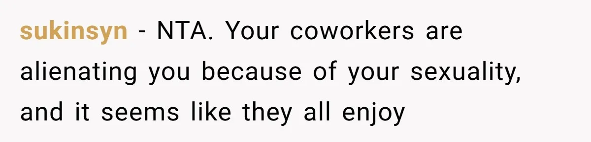 sukinsyn − NTA. Your coworkers are alienating you because of your sexuality, and it seems like they all enjoy