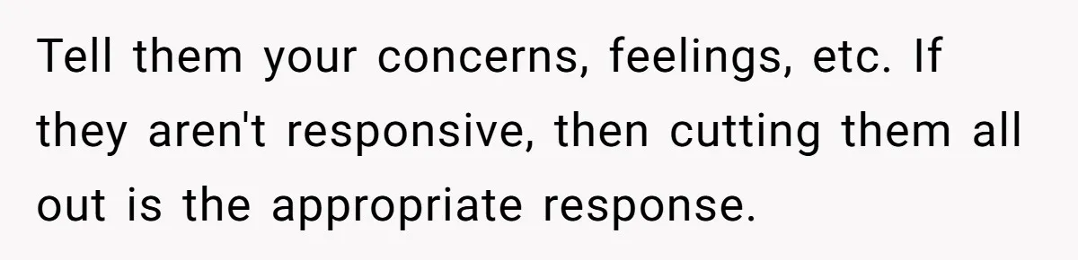 Tell them your concerns, feelings, etc. If they aren't responsive, then cutting them all out is the appropriate response.