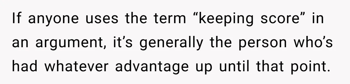 If anyone uses the term “keeping score” in an argument, it’s generally the person who’s had whatever advantage up until that point.