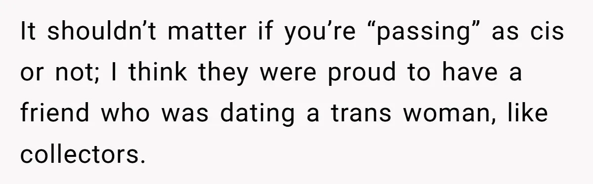 It shouldn’t matter if you’re “passing” as cis or not; I think they were proud to have a friend who was dating a trans woman, like collectors.