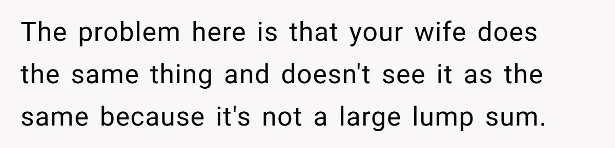 The problem here is that your wife does the same thing and doesn't see it as the same because it's not a large lump sum.