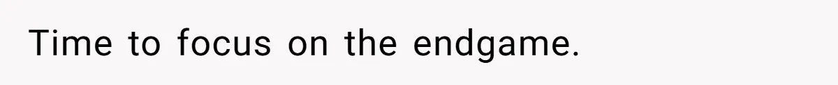 Time to focus on the endgame.