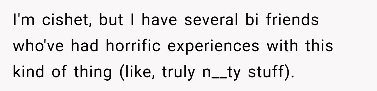 I'm cishet, but I have several bi friends who've had horrific experiences with this kind of thing (like, truly n__ty stuff).