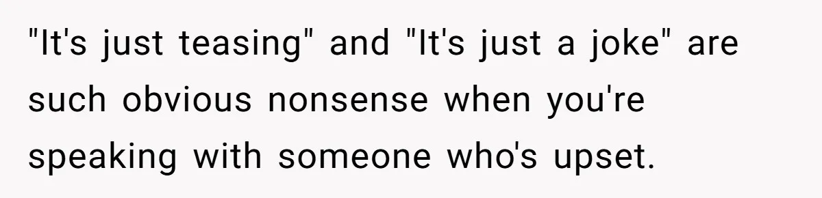 "It's just teasing" and "It's just a joke" are such obvious nonsense when you're speaking with someone who's upset.