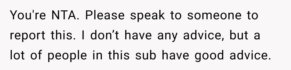 You're NTA. Please speak to someone to report this. I don’t have any advice, but a lot of people in this sub have good advice.