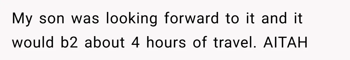 Man Refuses To Help Fiancée’s Daughter After Being Told “She’s Not Yours” My son was looking forward to it and it would b2 about 4 hours of travel. AITAH
