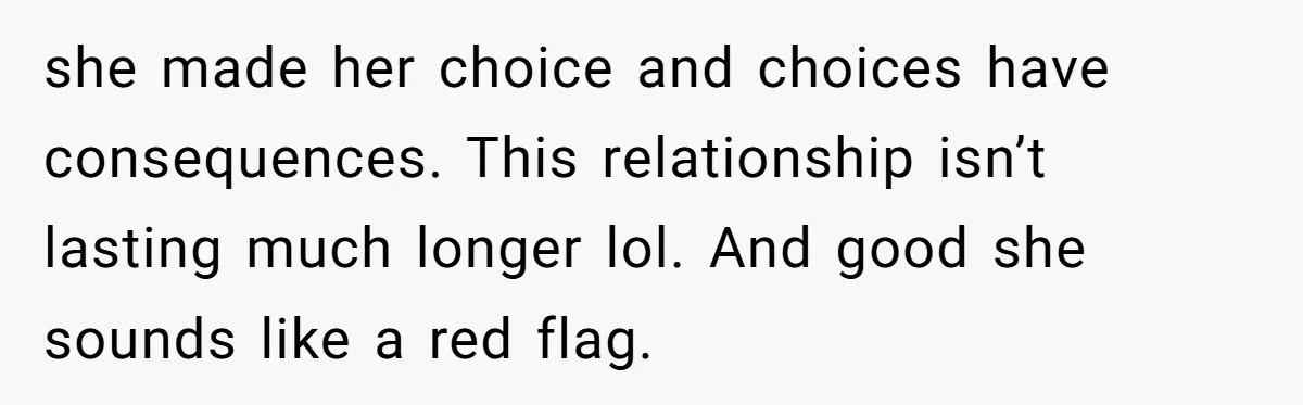 Man Refuses To Help Fiancée’s Daughter After Being Told “She’s Not Yours” she made her choice and choices have consequences. This relationship isn’t lasting much longer lol. And good she sounds like a red flag.