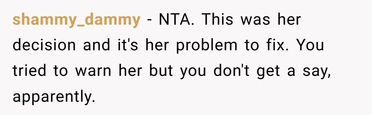 Man Refuses To Help Fiancée’s Daughter After Being Told “She’s Not Yours” shammy_dammy − NTA. This was her decision and it's her problem to fix. You tried to warn her but you don't get a say, apparently.