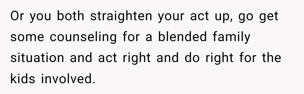 Man Refuses To Help Fiancée’s Daughter After Being Told “She’s Not Yours” Or you both straighten your act up, go get some counseling for a blended family situation and act right and do right for the kids involved.
