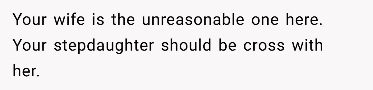 Man Refuses To Help Fiancée’s Daughter After Being Told “She’s Not Yours” Your wife is the unreasonable one here. Your stepdaughter should be cross with her.