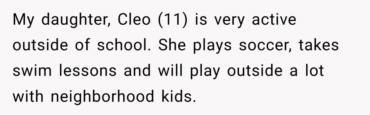 My daughter, Cleo (11) is very active outside of school. She plays soccer, takes swim lessons and will play outside a lot with neighborhood kids.