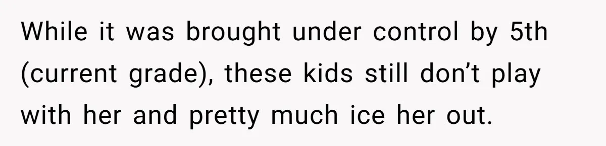 While it was brought under control by 5th (current grade), these kids still don’t play with her and pretty much ice her out.