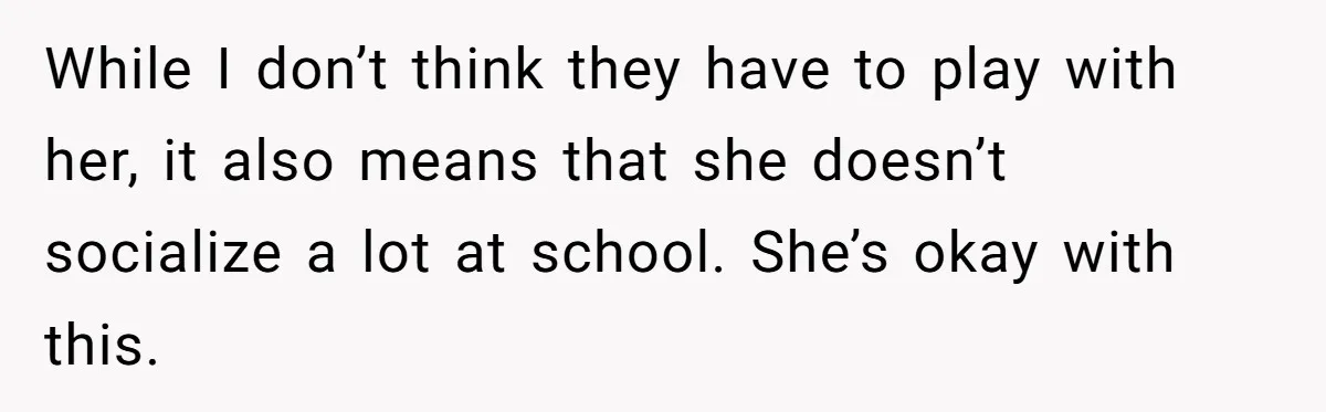 While I don’t think they have to play with her, it also means that she doesn’t socialize a lot at school. She’s okay with this.