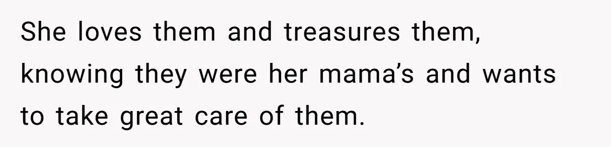 She loves them and treasures them, knowing they were her mama’s and wants to take great care of them.
