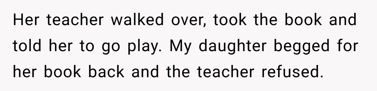 Her teacher walked over, took the book and told her to go play. My daughter begged for her book back and the teacher refused.