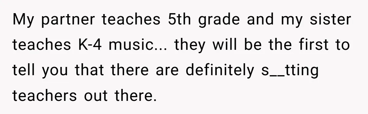 My partner teaches 5th grade and my sister teaches K-4 music... they will be the first to tell you that there are definitely s__tting teachers out there.