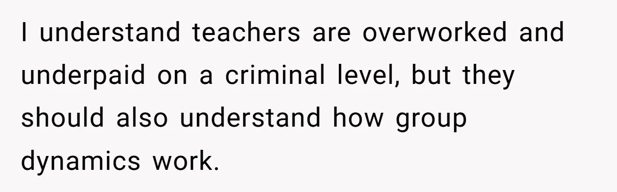 I understand teachers are overworked and underpaid on a criminal level, but they should also understand how group dynamics work.