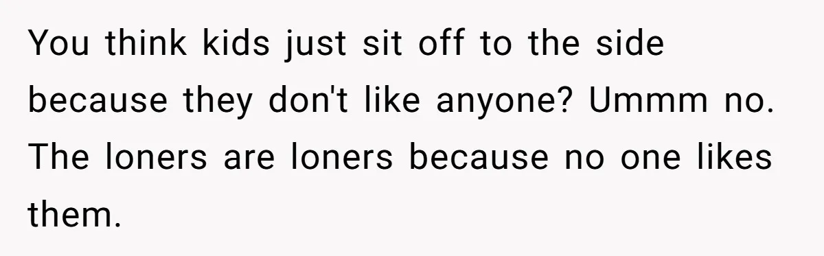 You think kids just sit off to the side because they don't like anyone? Ummm no. The loners are loners because no one likes them.