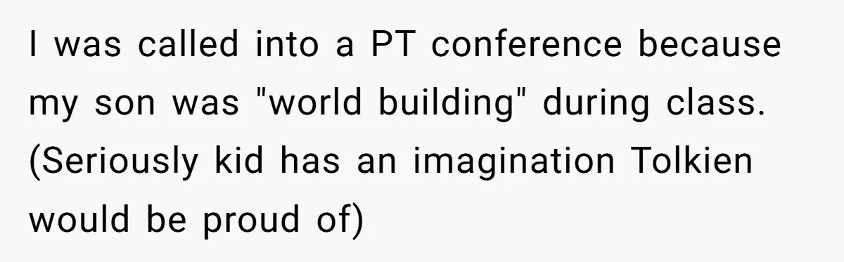 I was called into a PT conference because my son was "world building" during class. (Seriously kid has an imagination Tolkien would be proud of)