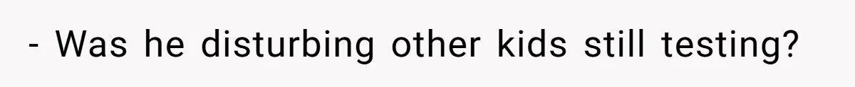 - Was he disturbing other kids still testing?