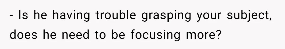 - Is he having trouble grasping your subject, does he need to be focusing more?