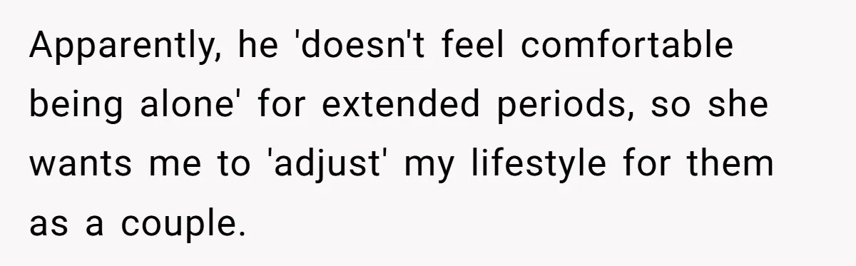 Apparently, he 'doesn't feel comfortable being alone' for extended periods, so she wants me to 'adjust' my lifestyle for them as a couple.