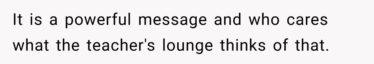 It is a powerful message and who cares what the teacher's lounge thinks of that.