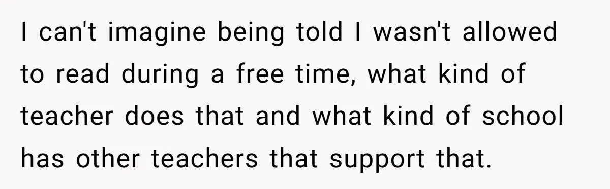 I can't imagine being told I wasn't allowed to read during a free time, what kind of teacher does that and what kind of school has other teachers that support...