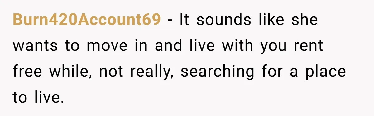 Burn420Account69 − It sounds like she wants to move in and live with you rent free while, not really, searching for a place to live.