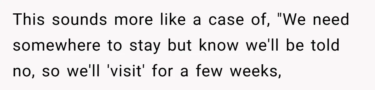 This sounds more like a case of, "We need somewhere to stay but know we'll be told no, so we'll 'visit' for a few weeks,