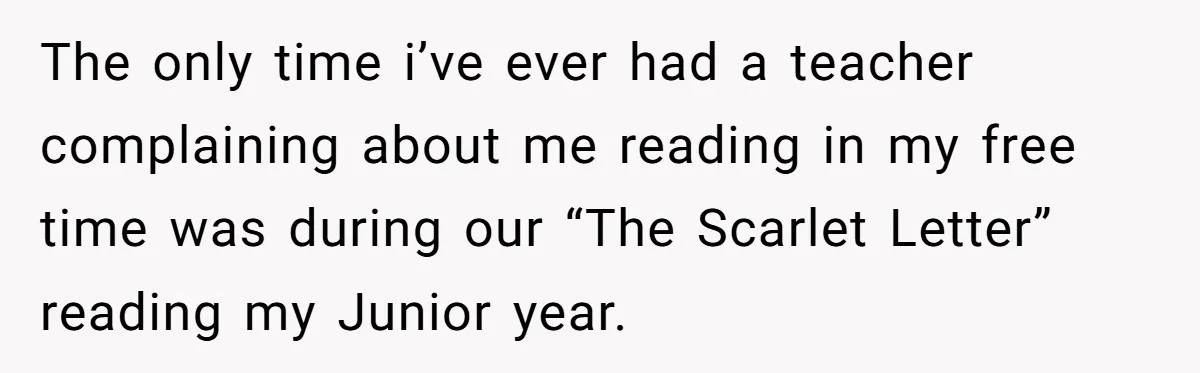 The only time i’ve ever had a teacher complaining about me reading in my free time was during our “The Scarlet Letter” reading my Junior year.