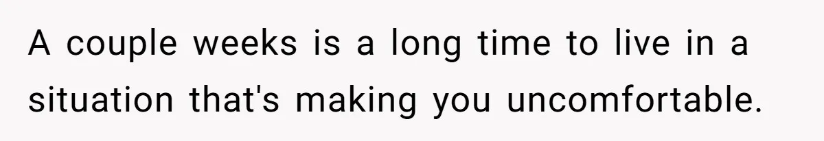 A couple weeks is a long time to live in a situation that's making you uncomfortable.