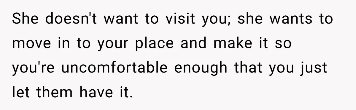 She doesn't want to visit you; she wants to move in to your place and make it so you're uncomfortable enough that you just let them have it.