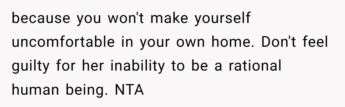 because you won't make yourself uncomfortable in your own home. Don't feel guilty for her inability to be a rational human being. NTA