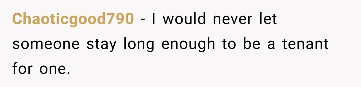 Chaoticgood790 − I would never let someone stay long enough to be a tenant for one.