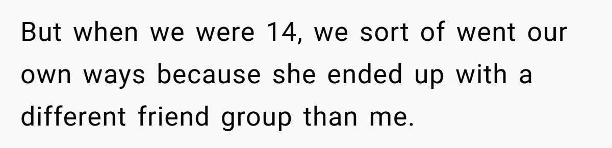 But when we were 14, we sort of went our own ways because she ended up with a different friend group than me.
