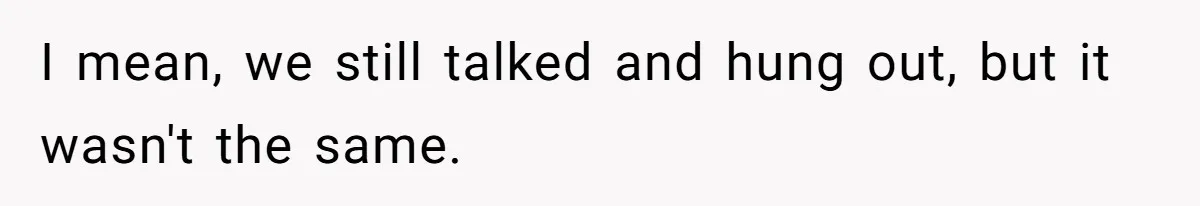 I mean, we still talked and hung out, but it wasn't the same.