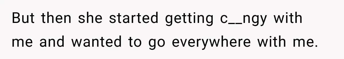 But then she started getting c__ngy with me and wanted to go everywhere with me.