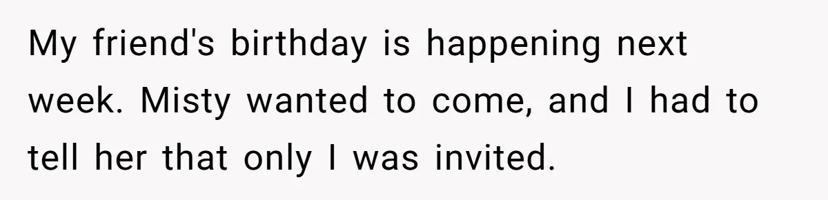 My friend's birthday is happening next week. Misty wanted to come, and I had to tell her that only I was invited.
