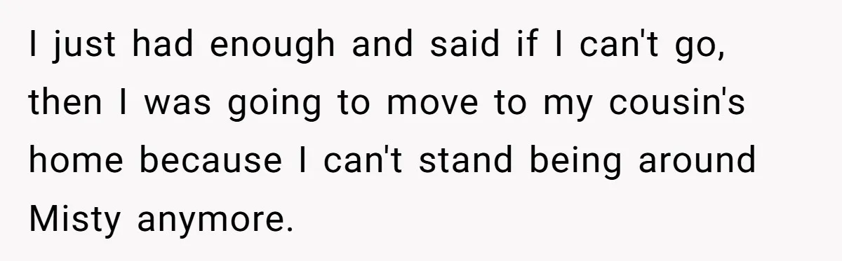 I just had enough and said if I can't go, then I was going to move to my cousin's home because I can't stand being around Misty anymore.
