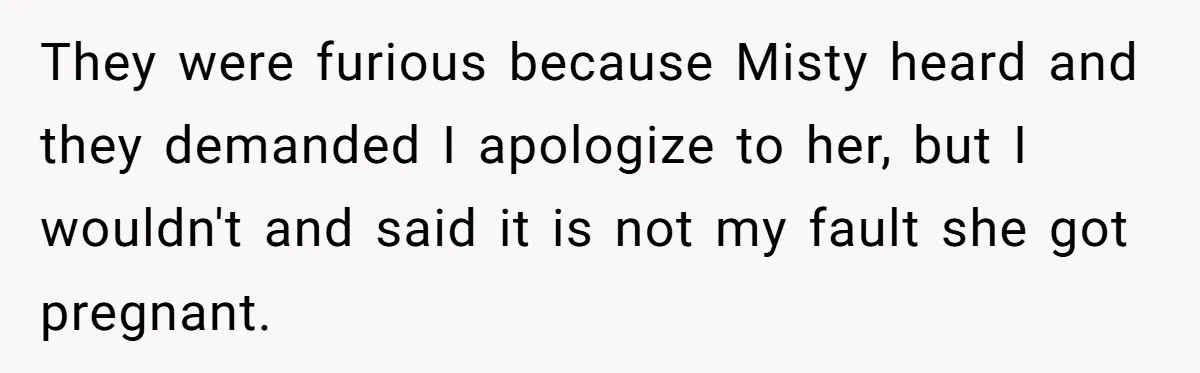 They were furious because Misty heard and they demanded I apologize to her, but I wouldn't and said it is not my fault she got pregnant.