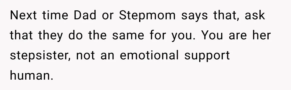 Next time Dad or Stepmom says that, ask that they do the same for you. You are her stepsister, not an emotional support human.