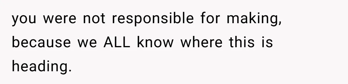 you were not responsible for making, because we ALL know where this is heading.