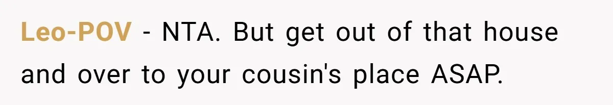 Leo-POV − NTA. But get out of that house and over to your cousin's place ASAP.