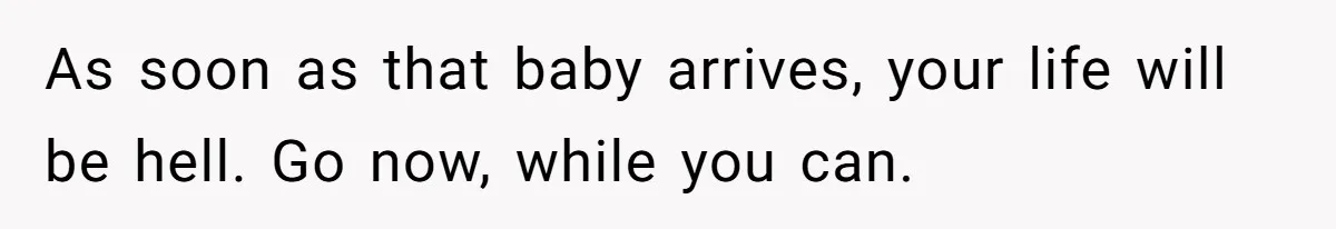 As soon as that baby arrives, your life will be hell. Go now, while you can.