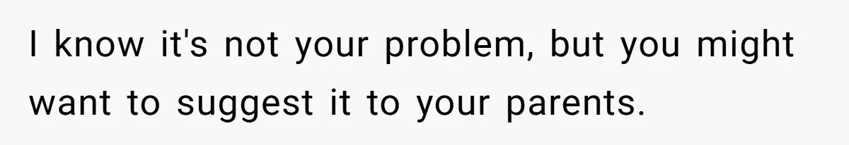 I know it's not your problem, but you might want to suggest it to your parents.