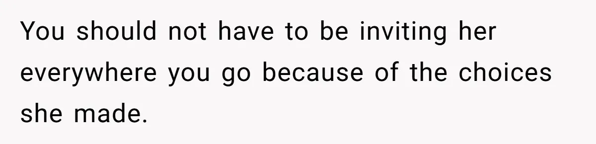 You should not have to be inviting her everywhere you go because of the choices she made.